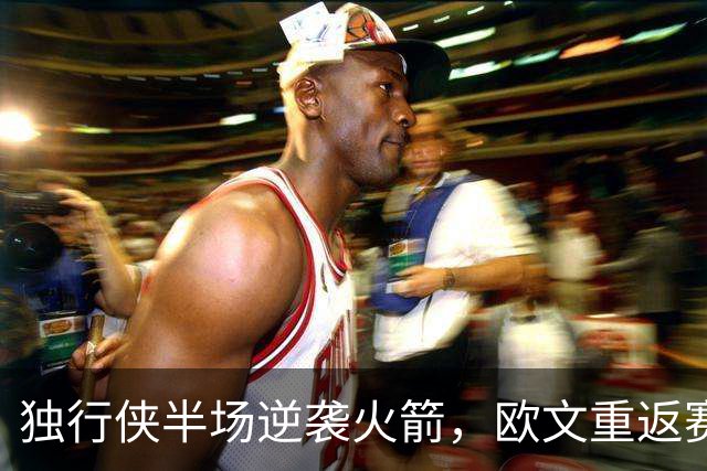 独行侠半场逆袭火箭，欧文重返赛场闪耀全场